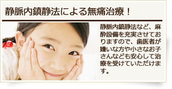 静脈内鎮静法による無痛治療!静脈内鎮静法など、麻酔設備を充実させておりますので、歯医者が嫌いな方や小さなお子さんなども安心して治療を受けていただけます。