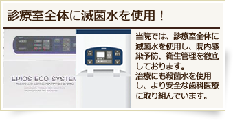 診察室全体に減菌水を使用!当院では、診療室全体に滅菌水を使用し、院内感染予防、衛生管理を徹底しております。治療にも殺菌水を使用し、より安全な歯科医療に取り組んでいます。