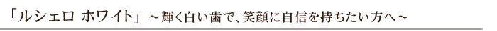 「ルシェロ ホワイト」～輝く白い歯で、笑顔に自信を持ちたい方へ～